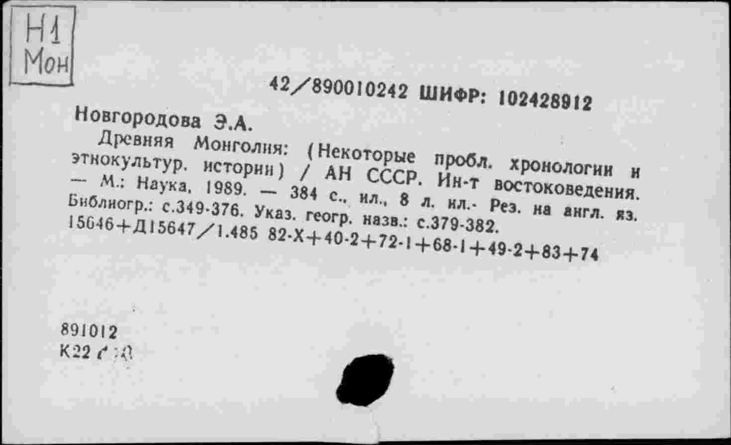 ﻿Hl
Мои . .». ■
42/890010242 ШИФР: 102428912
Новгородова Э.А.
Древняя Монголия: ( Некоторые пробл. хронологии и этнокультур, истории) / АН СССР. Ин-т востоковедения. — М.: Наука, 1989. — 384 с., ил., 8 л. ил.- Рез. на англ. яз. Библиогр.: с.349-376. Указ, геогр. назв.: с.379-382.
15646+Д15647/1.485 82-Х+ 40-2+72-1 +68-1 +49-2+83+74
891012
К22С-С